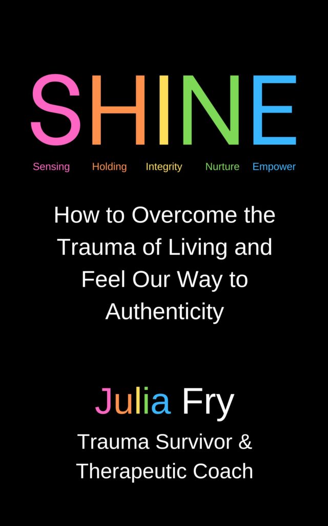 Text from book cover: SHINE How to Overcome the Trauma of Living and Feel Our Way to Authenticity. Julia Fry. Trauma Survivor & Therapeutic Coach.